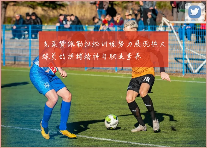 克莱赞佩勒拉松训练努力展现热火球员的拼搏精神与职业素养